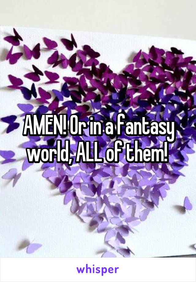 AMEN! Or in a fantasy world, ALL of them! 