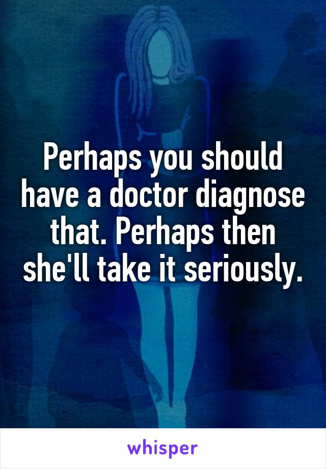 Perhaps you should have a doctor diagnose that. Perhaps then she'll take it seriously. 