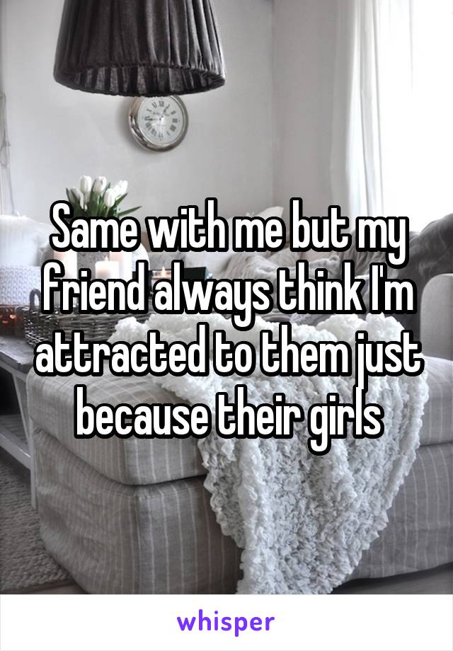 Same with me but my friend always think I'm attracted to them just because their girls