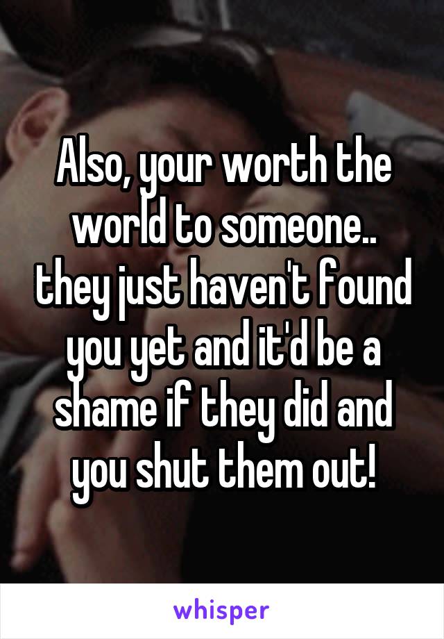 Also, your worth the world to someone.. they just haven't found you yet and it'd be a shame if they did and you shut them out!