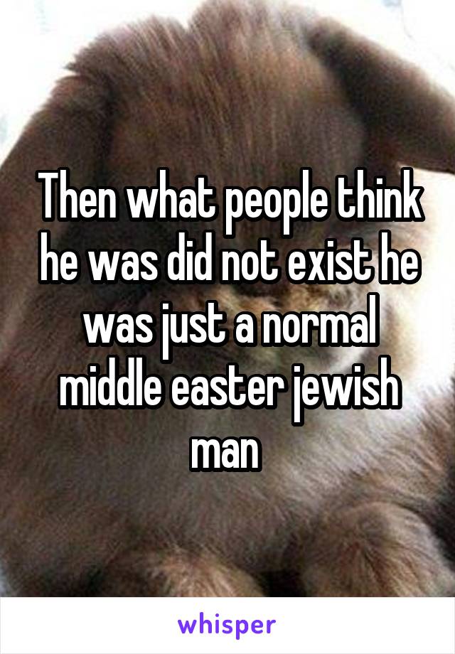 Then what people think he was did not exist he was just a normal middle easter jewish man 