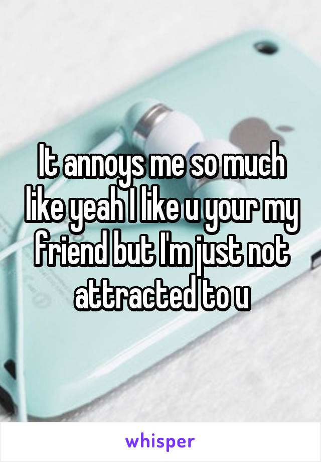It annoys me so much like yeah I like u your my friend but I'm just not attracted to u
