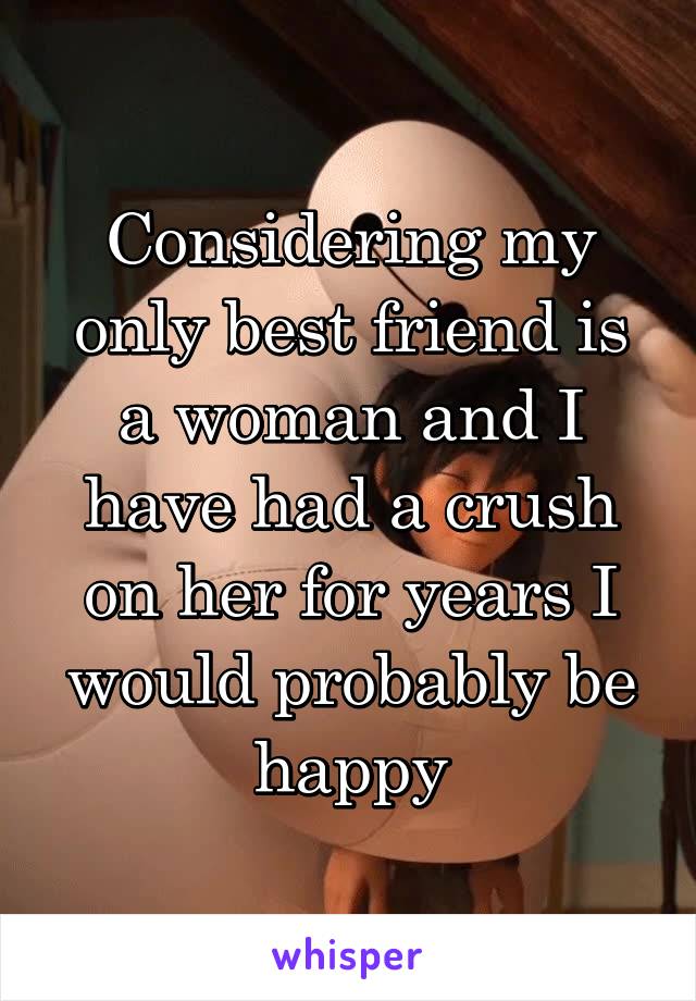 Considering my only best friend is a woman and I have had a crush on her for years I would probably be happy