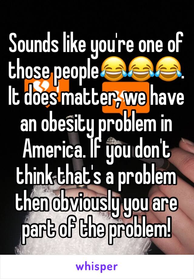 Sounds like you're one of those people😂😂😂. It does matter, we have an obesity problem in America. If you don't think that's a problem then obviously you are part of the problem!
