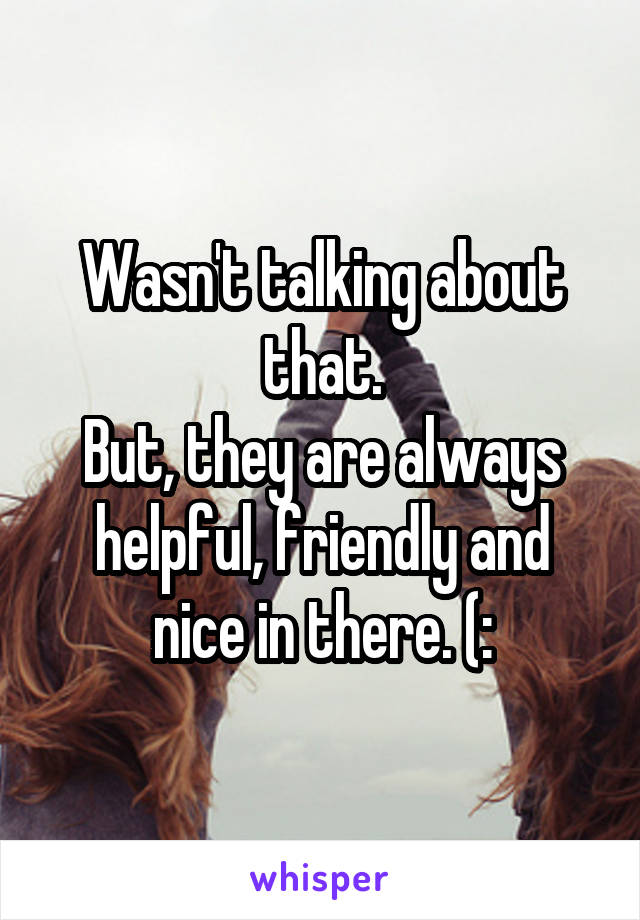 Wasn't talking about that.
But, they are always helpful, friendly and nice in there. (: