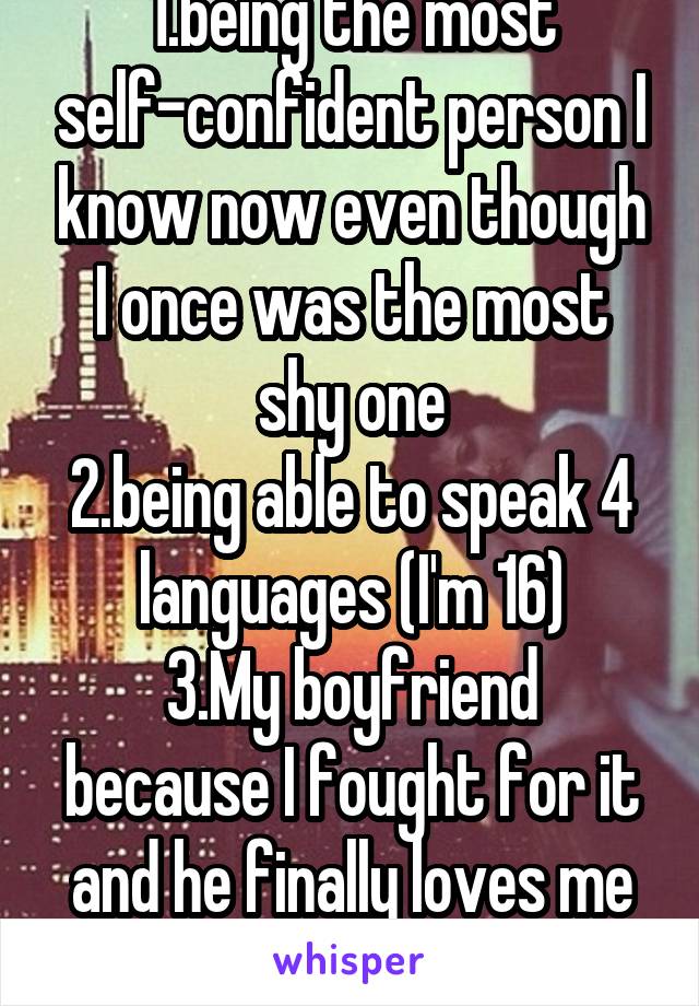 1.being the most self-confident person I know now even though I once was the most shy one
2.being able to speak 4 languages (I'm 16)
3.My boyfriend because I fought for it and he finally loves me too