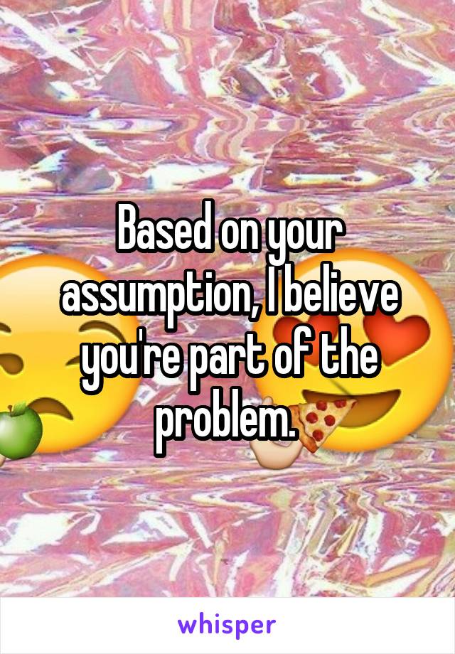 Based on your assumption, I believe you're part of the problem. 