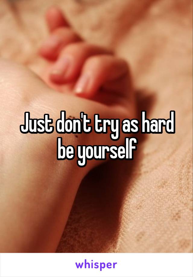 Just don't try as hard be yourself