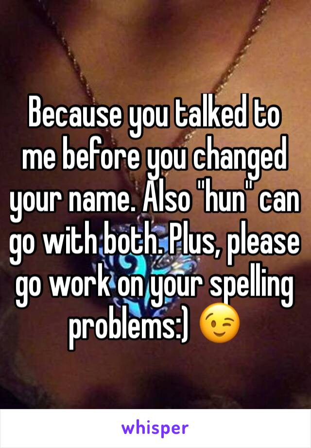 Because you talked to me before you changed your name. Also "hun" can go with both. Plus, please go work on your spelling problems:) 😉 