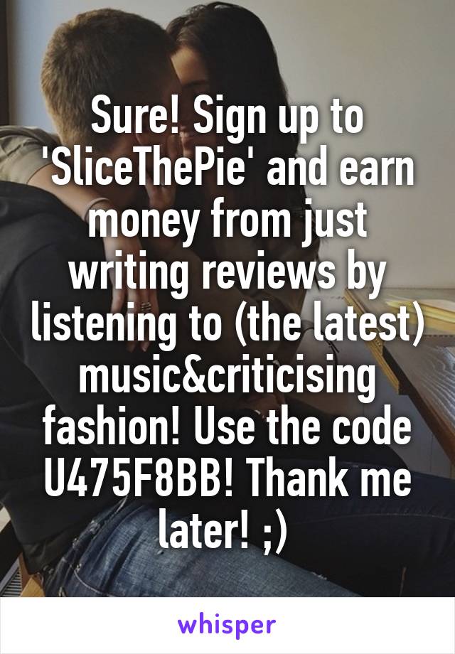 Sure! Sign up to 'SliceThePie' and earn money from just writing reviews by listening to (the latest) music&criticising fashion! Use the code U475F8BB! Thank me later! ;) 