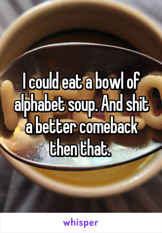 I could eat a bowl of alphabet soup. And shit a better comeback then that. 