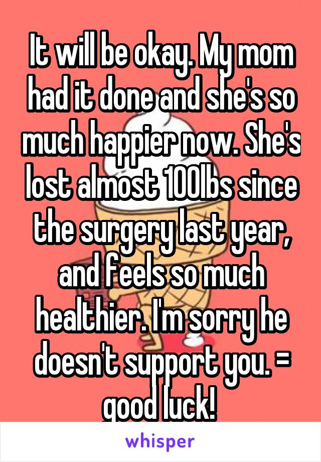 It will be okay. My mom had it done and she's so much happier now. She's lost almost 100lbs since the surgery last year, and feels so much healthier. I'm sorry he doesn't support you. =\ good luck! 