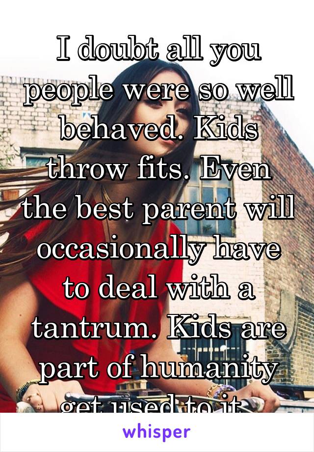 I doubt all you people were so well behaved. Kids throw fits. Even the best parent will occasionally have to deal with a tantrum. Kids are part of humanity get used to it. 