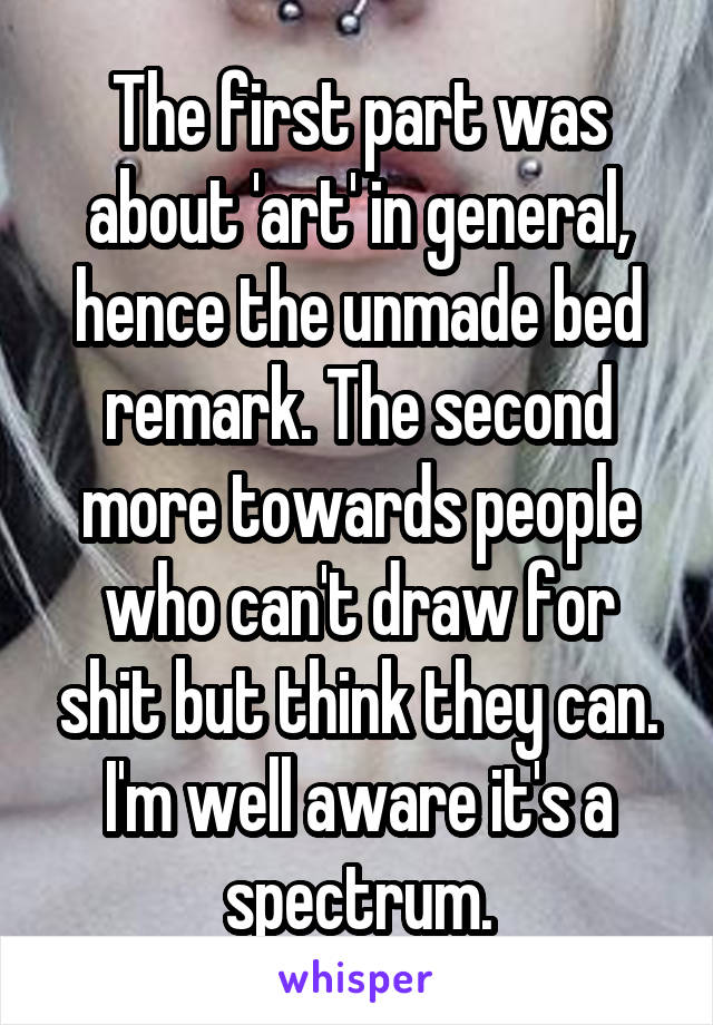 The first part was about 'art' in general, hence the unmade bed remark. The second more towards people who can't draw for shit but think they can. I'm well aware it's a spectrum.