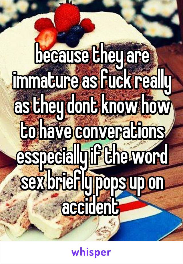 because they are immature as fuck really as they dont know how to have converations esspecially if the word sex briefly pops up on accident 