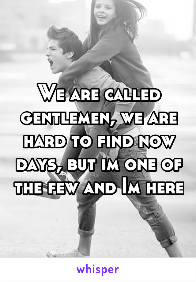 We are called gentlemen, we are hard to find now days, but im one of the few and Im here