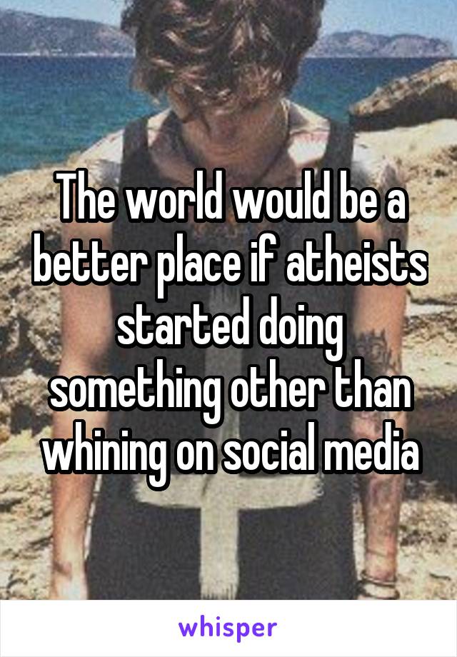 The world would be a better place if atheists started doing something other than whining on social media