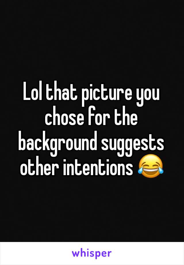 Lol that picture you chose for the background suggests other intentions 😂