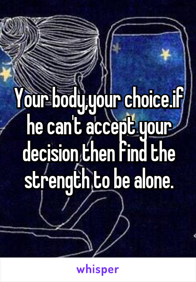 Your body,your choice.if he can't accept your decision then find the strength to be alone.