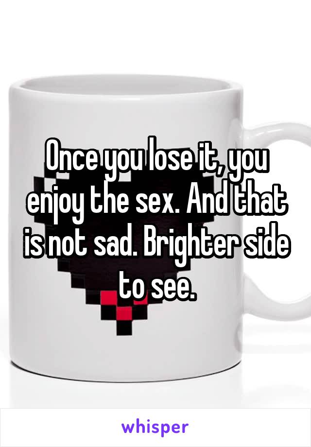 Once you lose it, you enjoy the sex. And that is not sad. Brighter side to see.