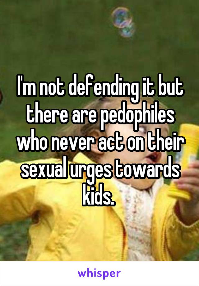 I'm not defending it but there are pedophiles who never act on their sexual urges towards kids. 