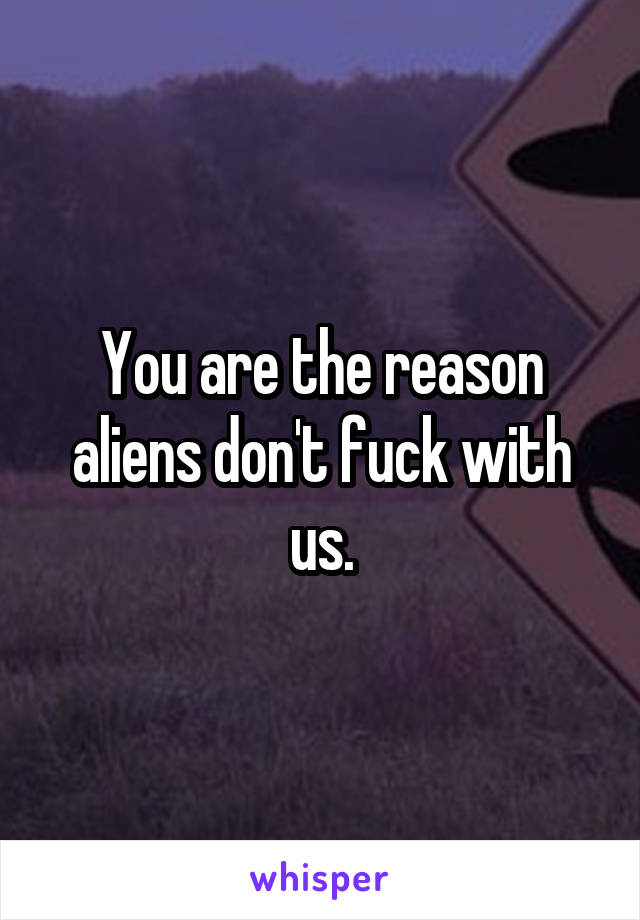 You are the reason aliens don't fuck with us.