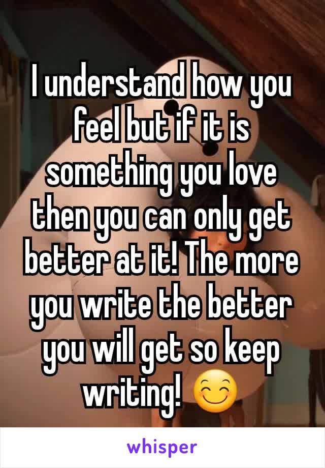 I understand how you feel but if it is something you love then you can only get better at it! The more you write the better you will get so keep writing! 😊