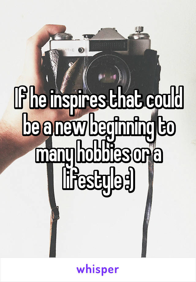 If he inspires that could be a new beginning to many hobbies or a lifestyle :)