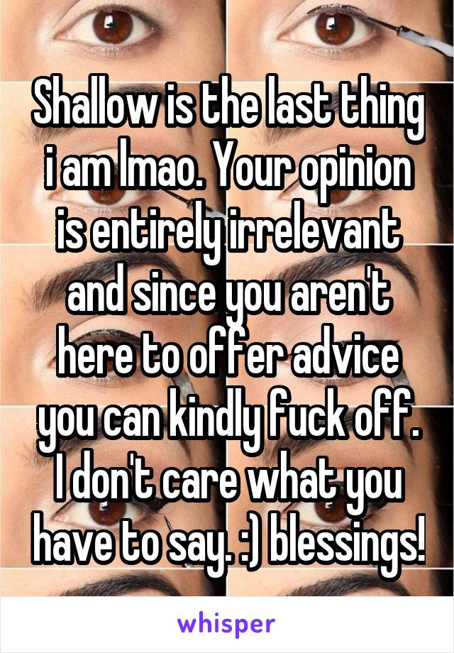 Shallow is the last thing i am lmao. Your opinion is entirely irrelevant and since you aren't here to offer advice you can kindly fuck off. I don't care what you have to say. :) blessings!