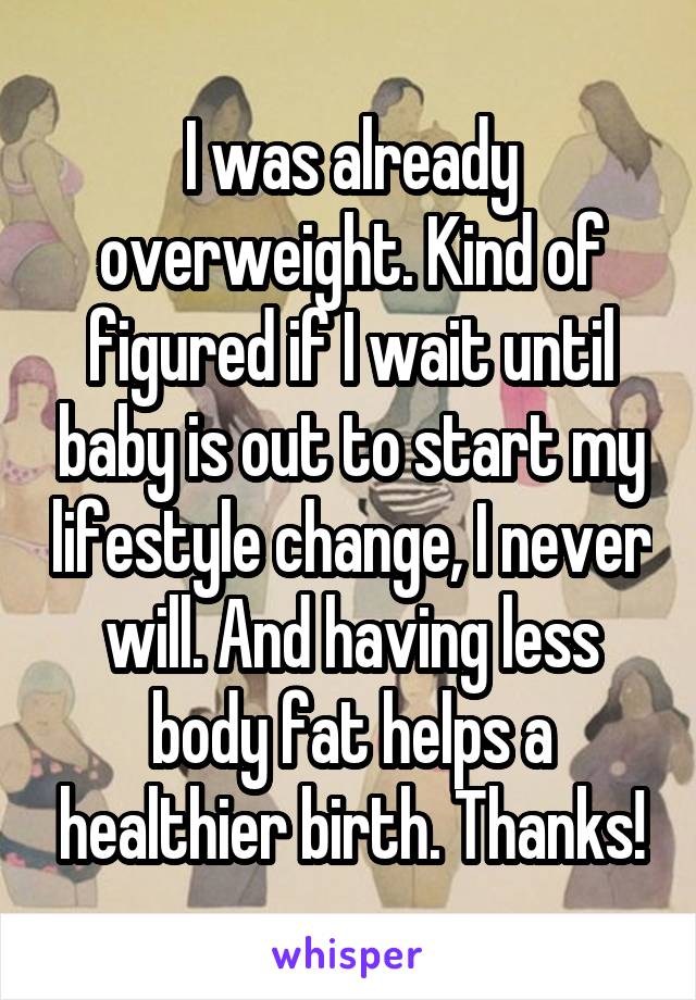 I was already overweight. Kind of figured if I wait until baby is out to start my lifestyle change, I never will. And having less body fat helps a healthier birth. Thanks!