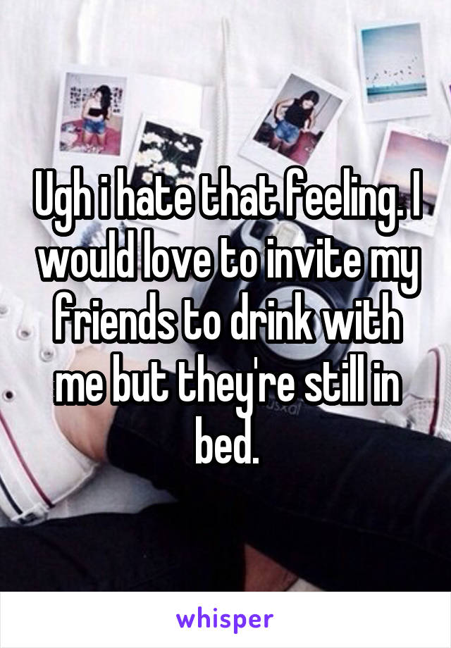 Ugh i hate that feeling. I would love to invite my friends to drink with me but they're still in bed.