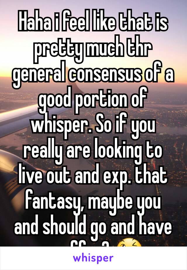 Haha i feel like that is pretty much thr general consensus of a good portion of whisper. So if you really are looking to live out and exp. that fantasy, maybe you and should go and have a coffee? 😉