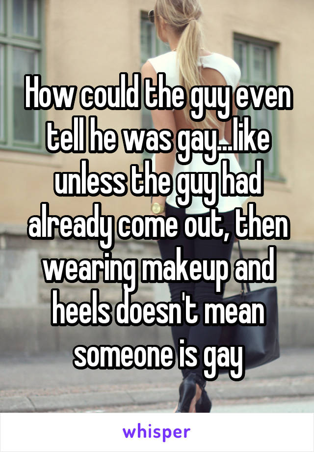 How could the guy even tell he was gay...like unless the guy had already come out, then wearing makeup and heels doesn't mean someone is gay