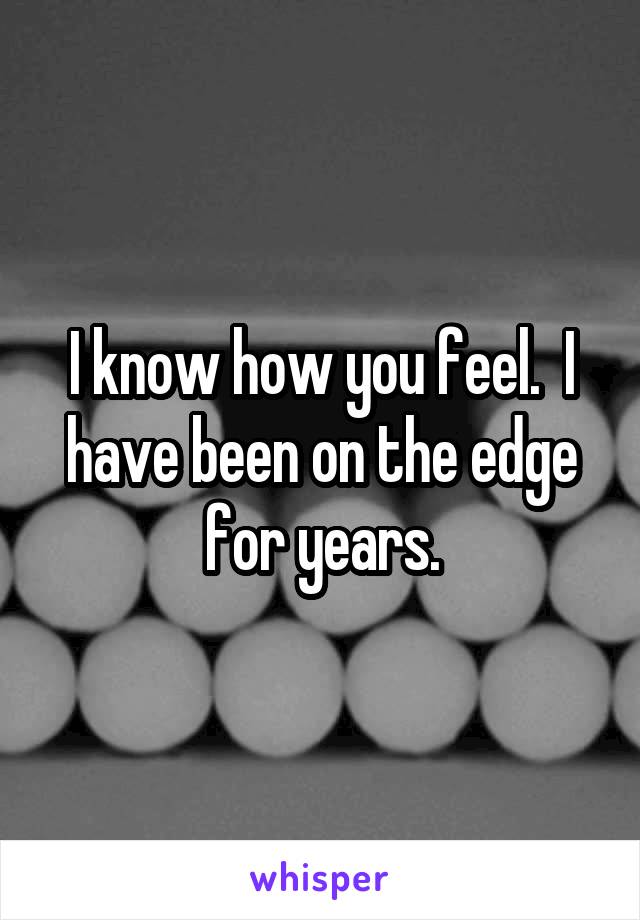 I know how you feel.  I have been on the edge for years.