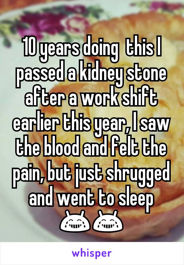 10 years doing  this I passed a kidney stone after a work shift earlier this year, I saw the blood and felt the pain, but just shrugged and went to sleep 😂😂