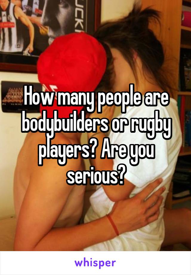How many people are bodybuilders or rugby players? Are you serious?