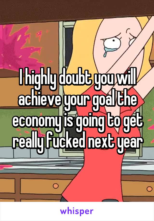 I highly doubt you will achieve your goal the economy is going to get really fucked next year