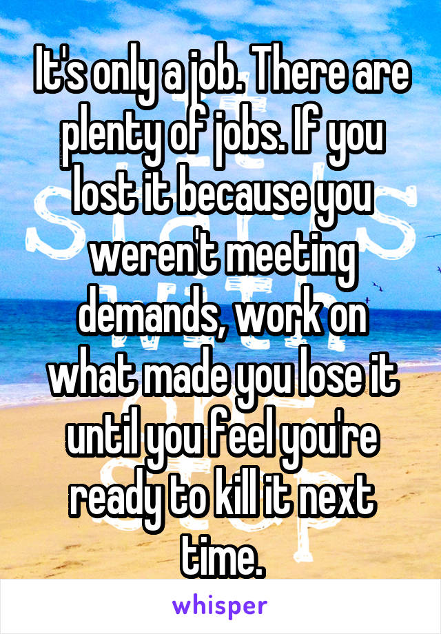 It's only a job. There are plenty of jobs. If you lost it because you weren't meeting demands, work on what made you lose it until you feel you're ready to kill it next time.
