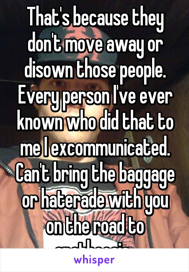 That's because they don't move away or disown those people. Every person I've ever known who did that to me I excommunicated. Can't bring the baggage or haterade with you on the road to apotheosis. 