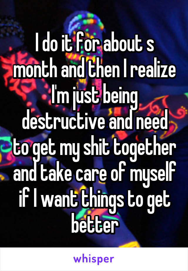 I do it for about s month and then I realize I'm just being destructive and need to get my shit together and take care of myself if I want things to get better