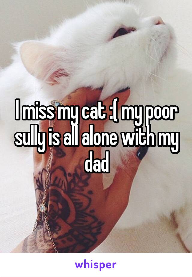 I miss my cat :( my poor sully is all alone with my dad