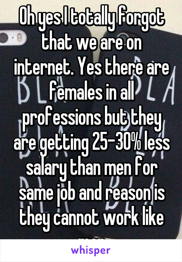 Oh yes I totally forgot that we are on internet. Yes there are females in all professions but they are getting 25-30% less salary than men for same job and reason is they cannot work like men