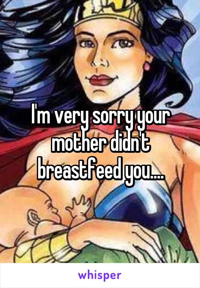 I'm very sorry your mother didn't breastfeed you....