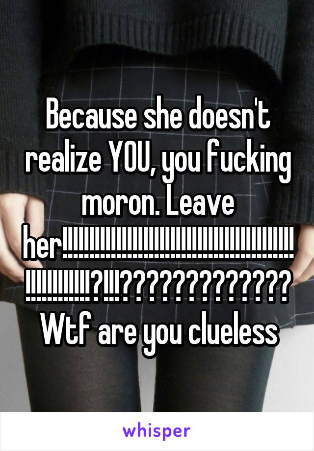 Because she doesn't realize YOU, you fucking moron. Leave her!!!!!!!!!!!!!!!!!!!!!!!!!!!!!!!!!!!!!!!!!!!!!!!!!!!!!!!?!!!????????????? Wtf are you clueless