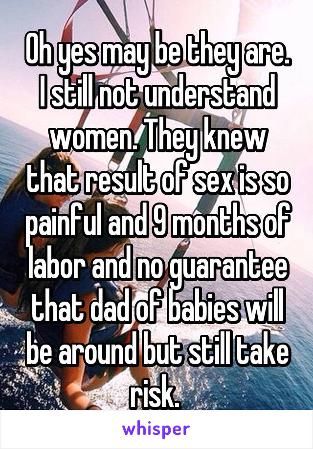 Oh yes may be they are. I still not understand women. They knew that result of sex is so painful and 9 months of labor and no guarantee that dad of babies will be around but still take risk. 