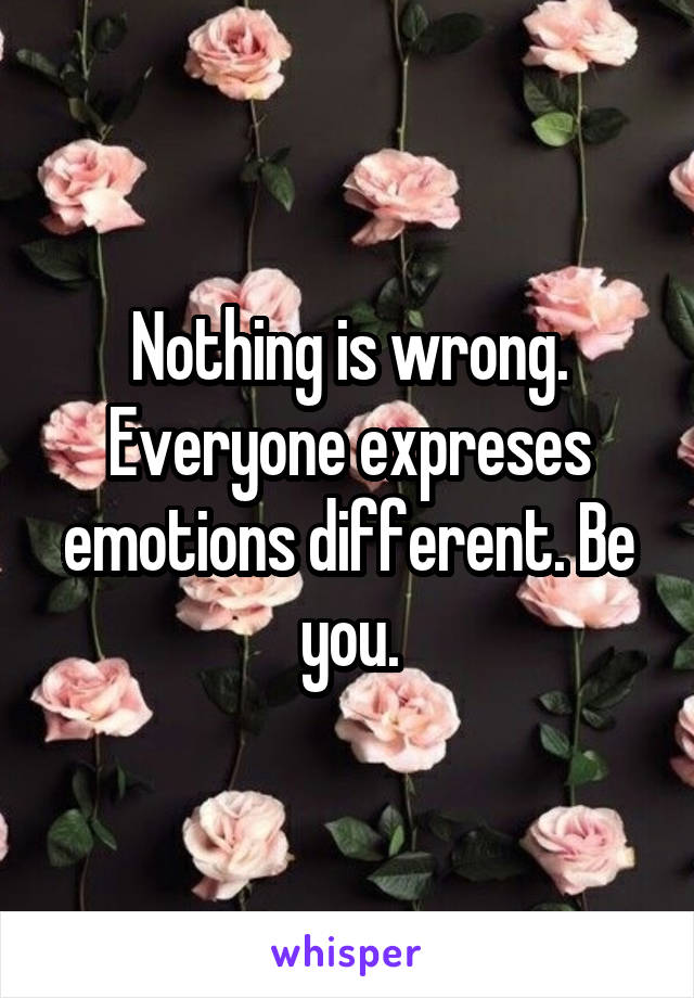 Nothing is wrong. Everyone expreses emotions different. Be you.