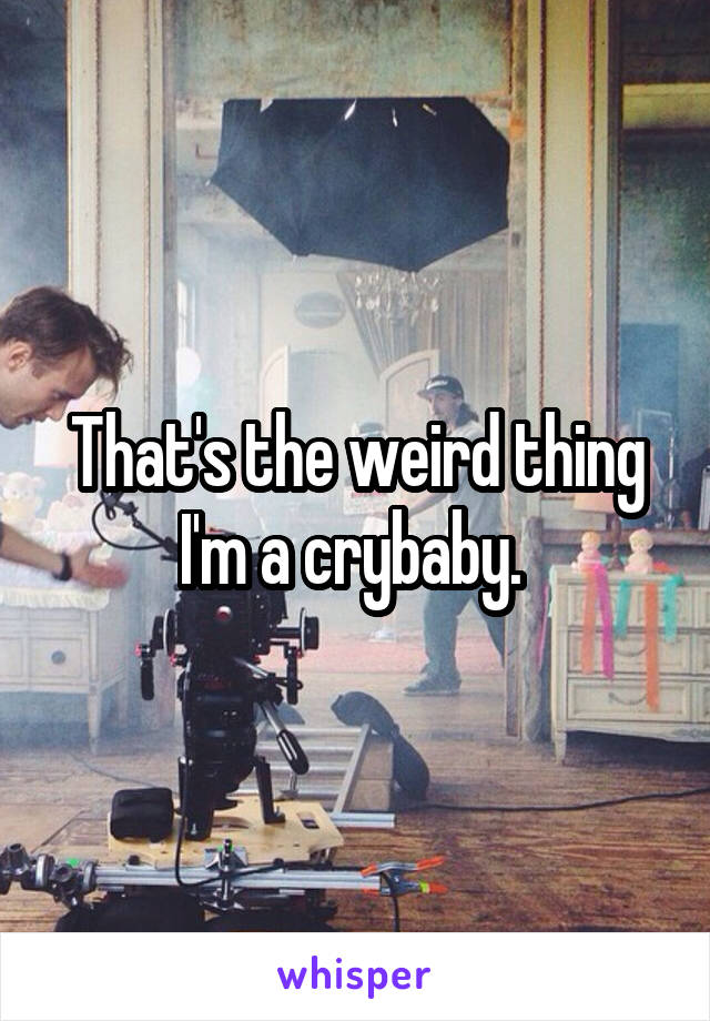 That's the weird thing I'm a crybaby. 