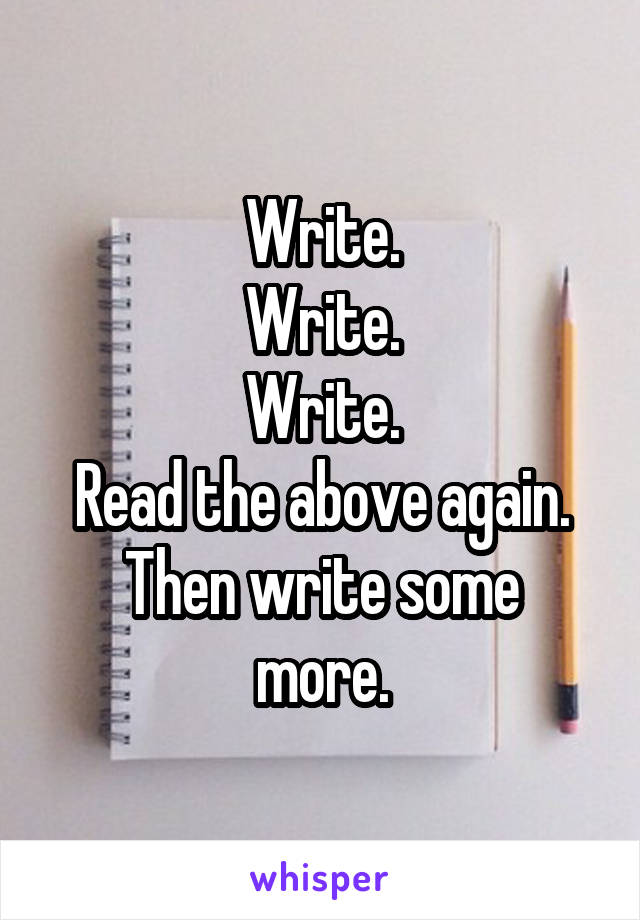 Write.
Write.
Write.
Read the above again.
Then write some more.