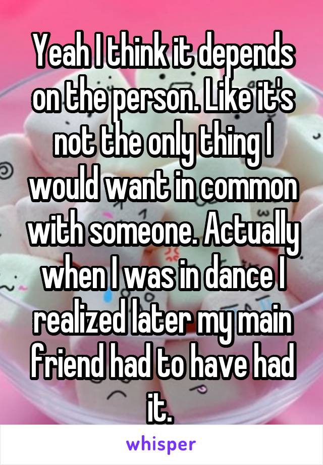 Yeah I think it depends on the person. Like it's not the only thing I would want in common with someone. Actually when I was in dance I realized later my main friend had to have had it. 