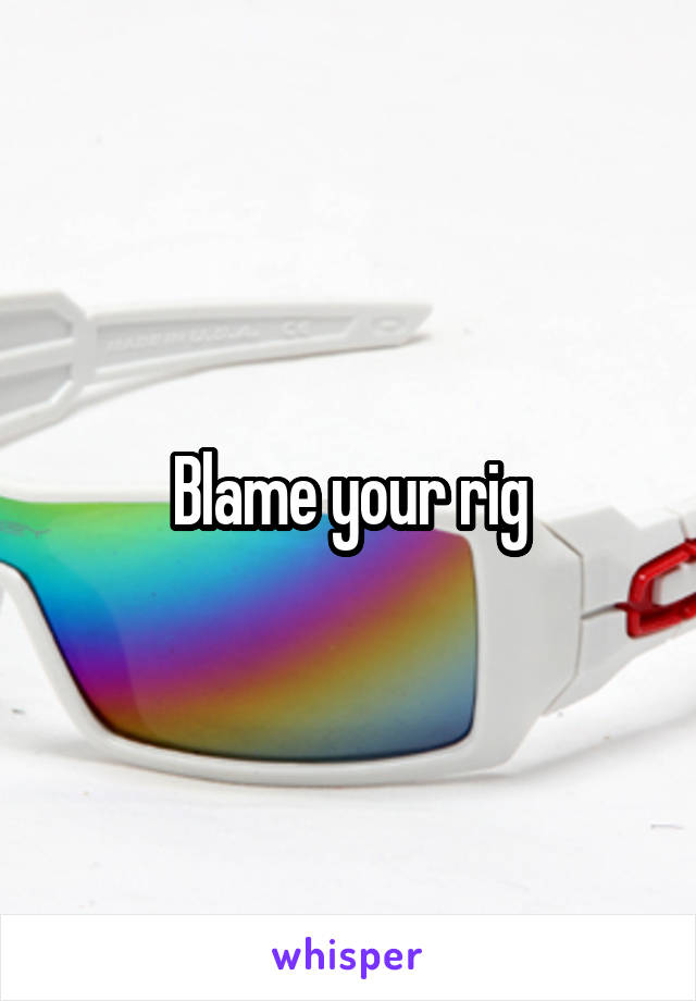 Blame your rig